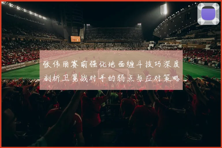 张伟丽赛前强化地面缠斗技巧深度剖析卫冕战对手的弱点与应对策略