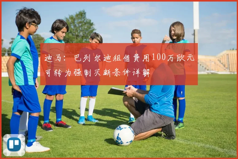 迪马：巴列尔迪租借费用100万欧元可转为强制买断条件详解