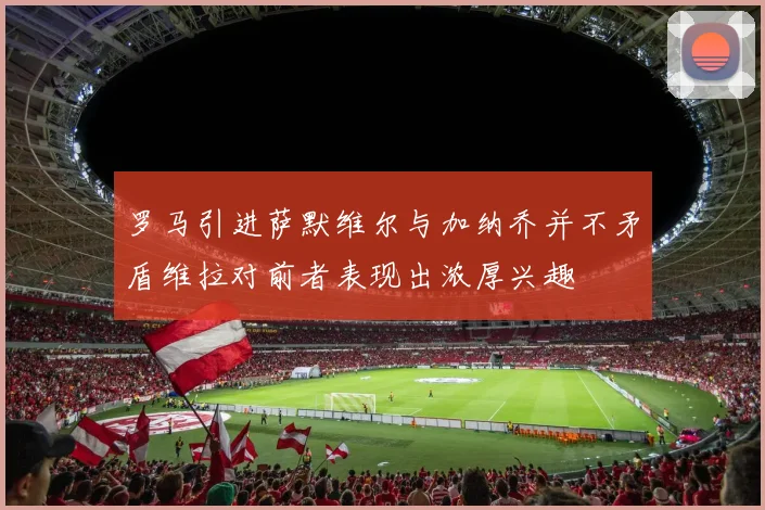 罗马引进萨默维尔与加纳乔并不矛盾维拉对前者表现出浓厚兴趣