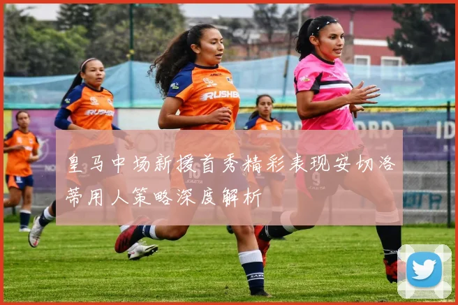 皇马中场新援首秀精彩表现安切洛蒂用人策略深度解析