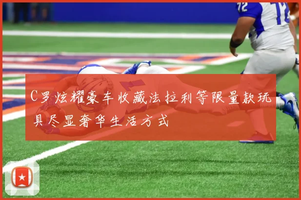 C罗炫耀豪车收藏法拉利等限量款玩具尽显奢华生活方式