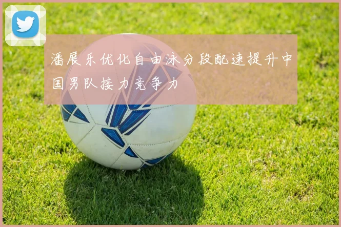 潘展乐优化自由泳分段配速提升中国男队接力竞争力