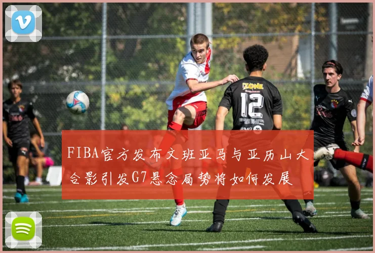 FIBA官方发布文班亚马与亚历山大合影引发G7悬念局势将如何发展