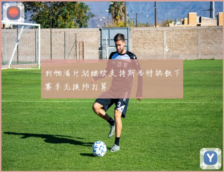 利物浦计划继续支持斯洛特执教下赛季无换帅打算