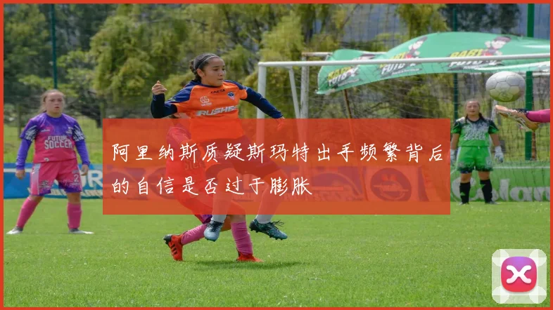 阿里纳斯质疑斯玛特出手频繁背后的自信是否过于膨胀